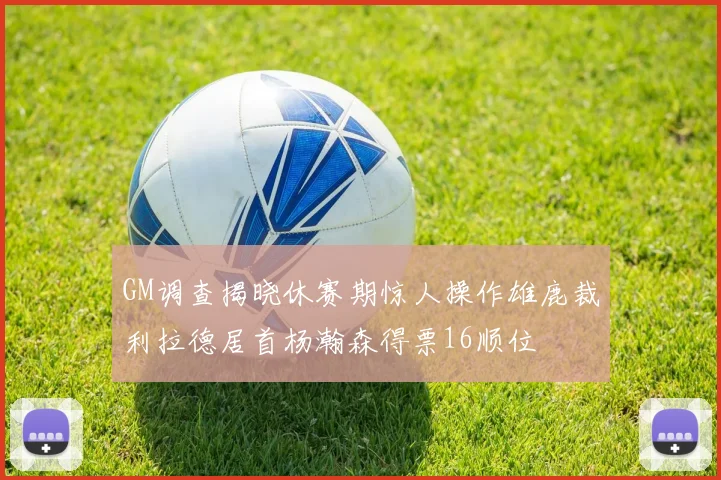 GM调查揭晓休赛期惊人操作雄鹿裁利拉德居首杨瀚森得票16顺位