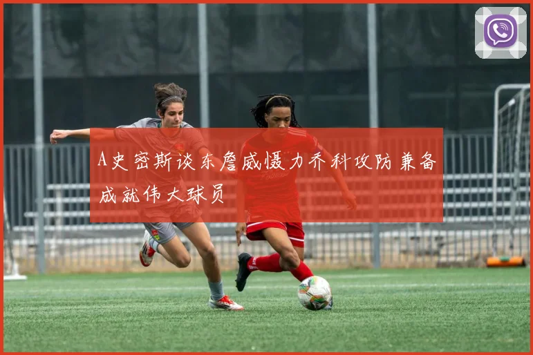 A史密斯谈东詹威慑力乔科攻防兼备成就伟大球员
