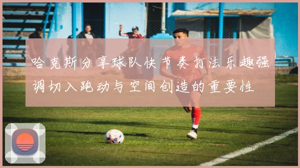 哈克斯分享球队快节奏打法乐趣强调切入跑动与空间创造的重要性