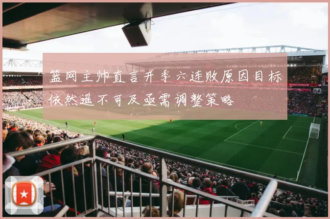 篮网主帅直言开季六连败原因目标依然遥不可及亟需调整策略