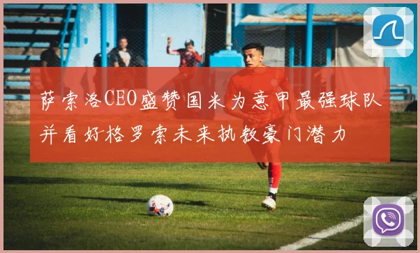 萨索洛CEO盛赞国米为意甲最强球队并看好格罗索未来执教豪门潜力