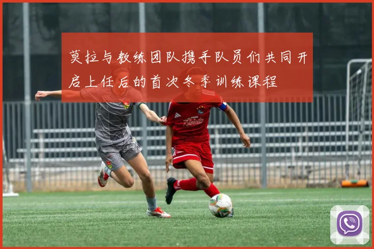 莫拉与教练团队携手队员们共同开启上任后的首次冬季训练课程