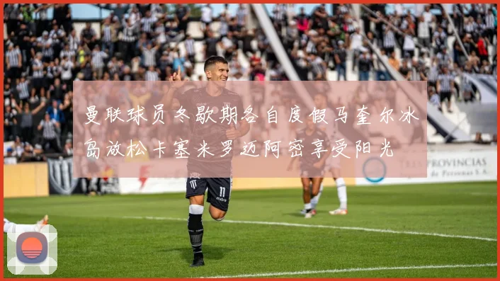 曼联球员冬歇期各自度假马奎尔冰岛放松卡塞米罗迈阿密享受阳光