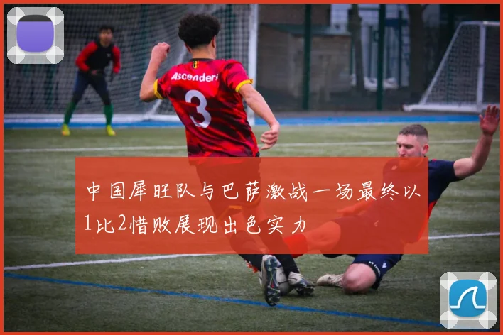 中国犀旺队与巴萨激战一场最终以1比2惜败展现出色实力