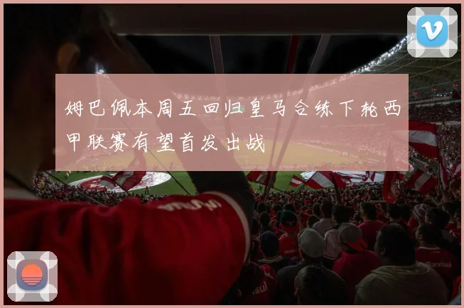 姆巴佩本周五回归皇马合练下轮西甲联赛有望首发出战