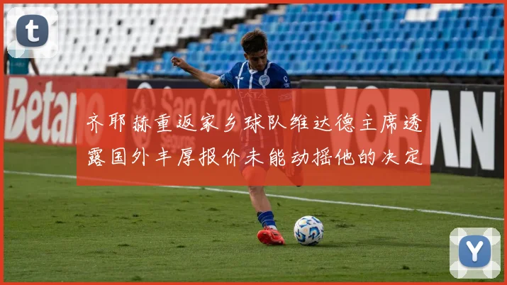 齐耶赫重返家乡球队维达德主席透露国外丰厚报价未能动摇他的决定