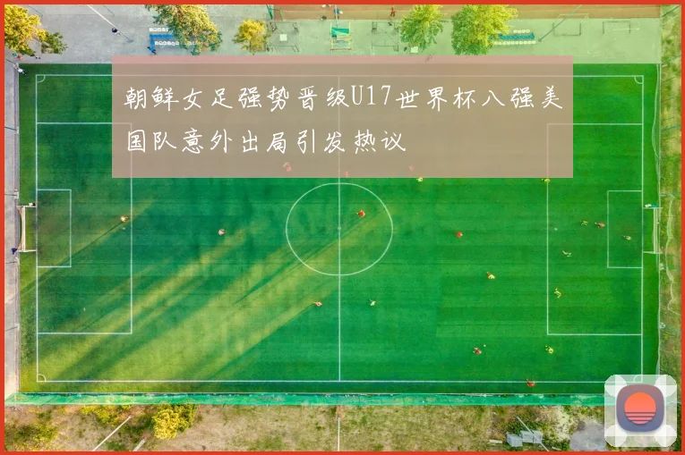 朝鲜女足强势晋级U17世界杯八强美国队意外出局引发热议