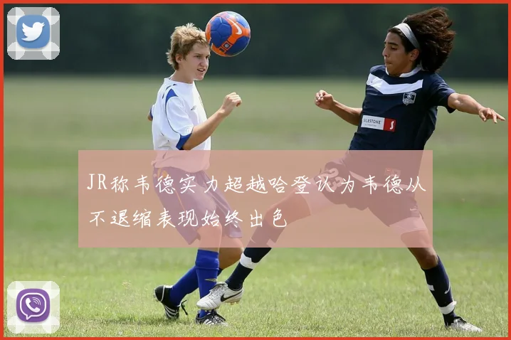 JR称韦德实力超越哈登认为韦德从不退缩表现始终出色