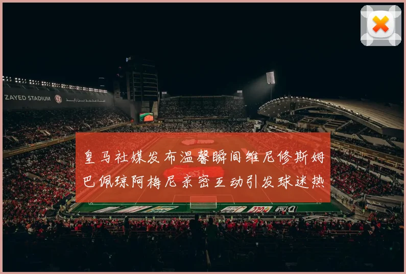 皇马社媒发布温馨瞬间维尼修斯姆巴佩琼阿梅尼亲密互动引发球迷热议
