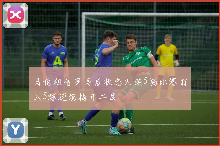 马伦租借罗马后状态火热5场比赛打入5球连场梅开二度