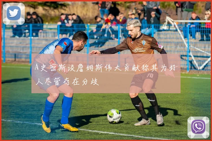 A史密斯谈詹姆斯伟大贡献称其为好人尽管存在分歧