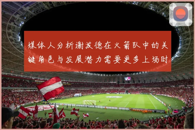 媒体人分析谢泼德在火箭队中的关键角色与发展潜力需要更多上场时间