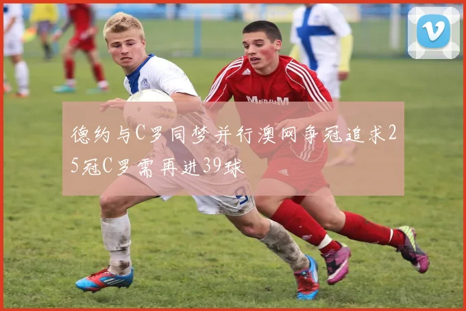 德约与C罗同梦并行澳网争冠追求25冠C罗需再进39球