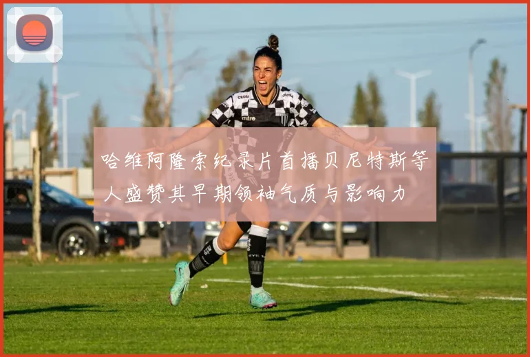 哈维阿隆索纪录片首播贝尼特斯等人盛赞其早期领袖气质与影响力