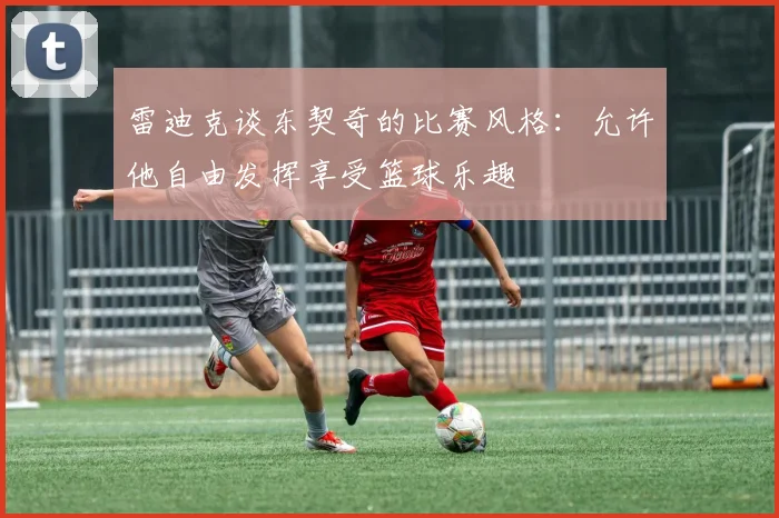 雷迪克谈东契奇的比赛风格：允许他自由发挥享受篮球乐趣