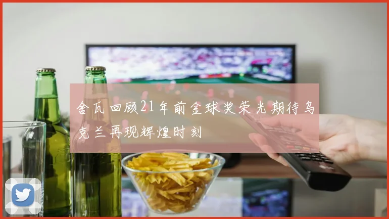 舍瓦回顾21年前金球奖荣光期待乌克兰再现辉煌时刻