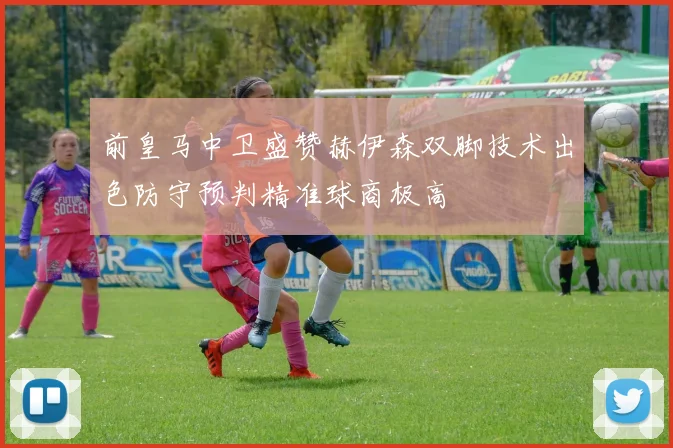 前皇马中卫盛赞赫伊森双脚技术出色防守预判精准球商极高