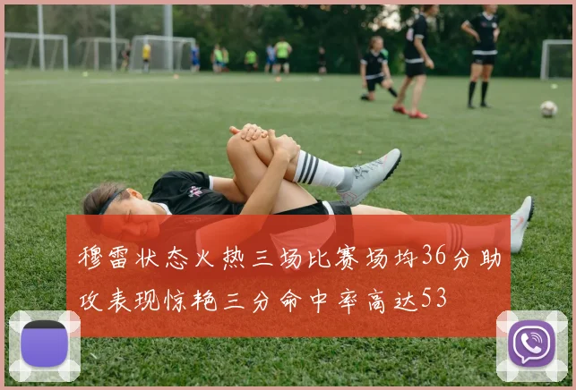穆雷状态火热三场比赛场均36分助攻表现惊艳三分命中率高达53