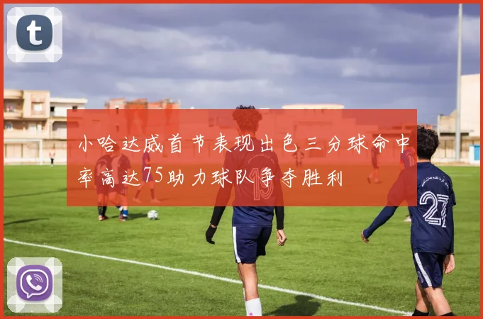 小哈达威首节表现出色三分球命中率高达75助力球队争夺胜利