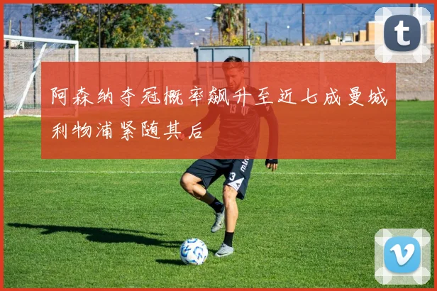 阿森纳夺冠概率飙升至近七成曼城利物浦紧随其后