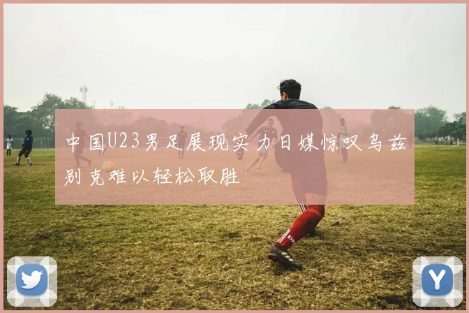 中国U23男足展现实力日媒惊叹乌兹别克难以轻松取胜