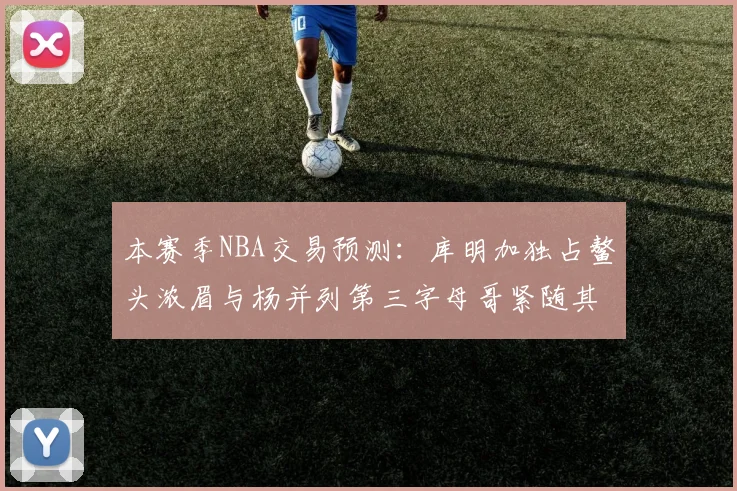 本赛季NBA交易预测：库明加独占鳌头浓眉与杨并列第三字母哥紧随其后小萨排名第五