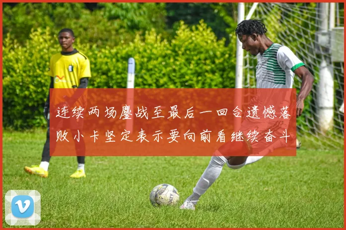 连续两场鏖战至最后一回合遗憾落败小卡坚定表示要向前看继续奋斗