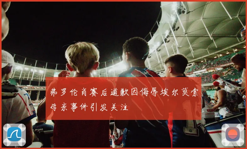 弗罗伦肖赛后道歉因侮辱埃尔莫索母亲事件引发关注