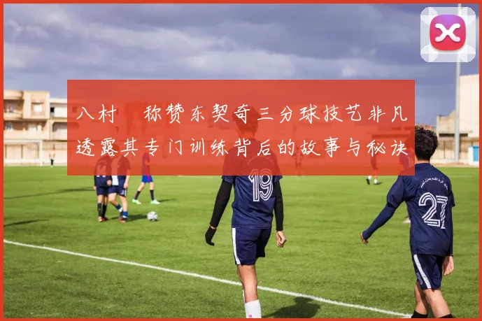 八村塁称赞东契奇三分球技艺非凡透露其专门训练背后的故事与秘诀