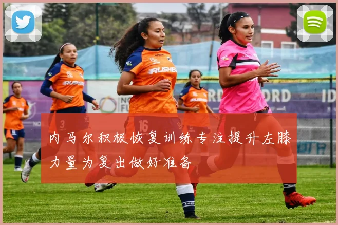 内马尔积极恢复训练专注提升左膝力量为复出做好准备