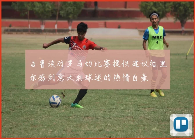 吉鲁谈对罗马的比赛提供建议给里尔感到意大利球迷的热情自豪