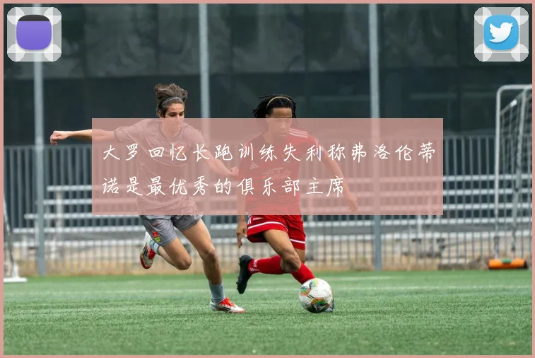 大罗回忆长跑训练失利称弗洛伦蒂诺是最优秀的俱乐部主席