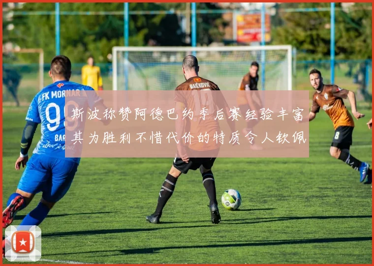 斯波称赞阿德巴约季后赛经验丰富其为胜利不惜代价的特质令人钦佩