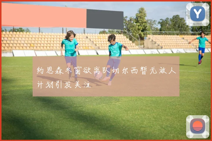 约恩森冬窗欲离队切尔西暂无放人计划引发关注