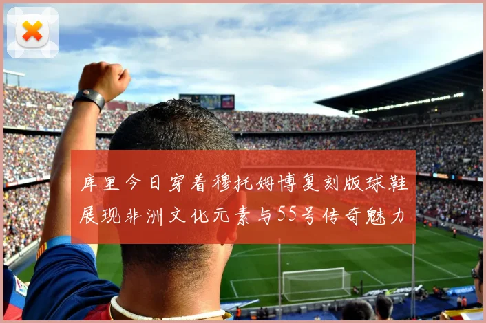 库里今日穿着穆托姆博复刻版球鞋展现非洲文化元素与55号传奇魅力