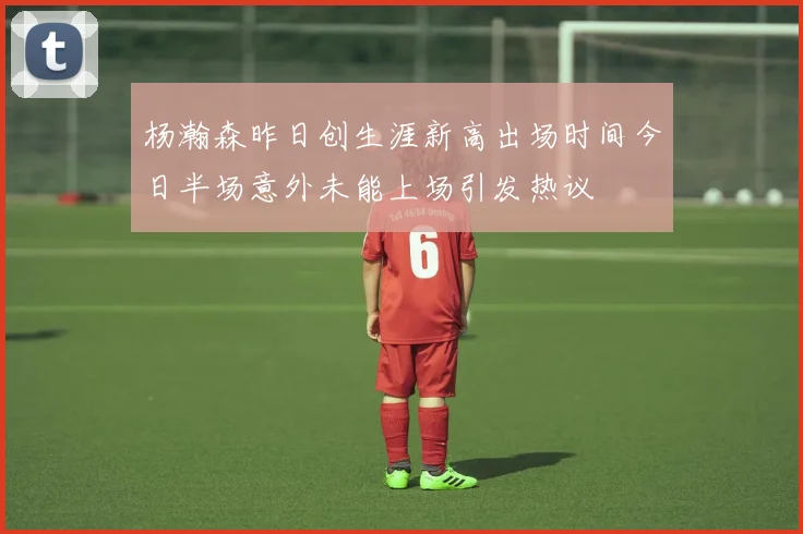 杨瀚森昨日创生涯新高出场时间今日半场意外未能上场引发热议