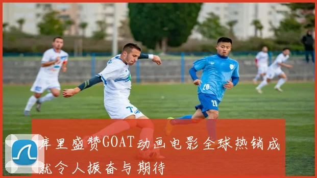 库里盛赞GOAT动画电影全球热销成就令人振奋与期待