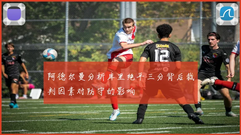 阿德尔曼分析库里绝平三分背后裁判因素对防守的影响
