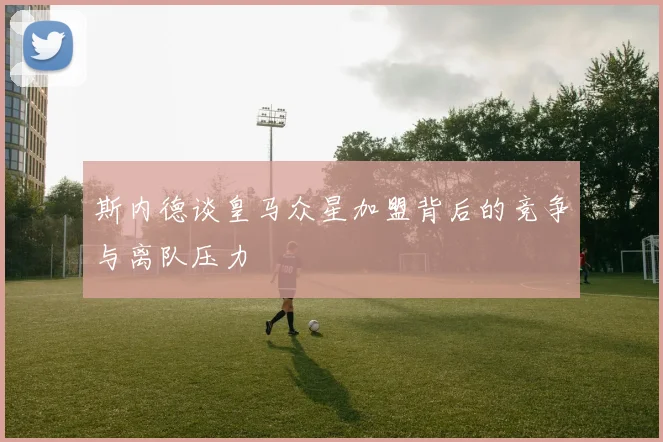 斯内德谈皇马众星加盟背后的竞争与离队压力