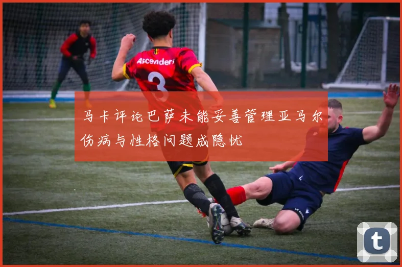 马卡评论巴萨未能妥善管理亚马尔伤病与性格问题成隐忧